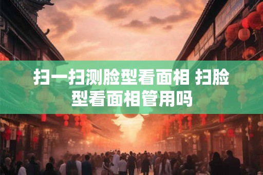 扫一扫测脸型看面相 扫脸型看面相管用吗 扫一扫测脸型看面相 扫脸型看面相管用吗