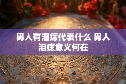 男人有泪痣代表什么 男人泪痣意义何在 男人有泪痣代表什么 男人泪痣意义何在