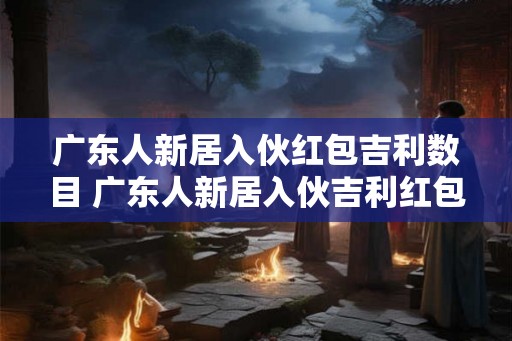 广东人新居入伙红包吉利数目 广东人新居入伙吉利红包多少 广东人新居入伙红包吉利数目 广东人新居入伙吉利红包多少