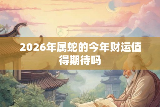 2026年属蛇的今年财运值得期待吗 2026年属蛇的今年财运值得期待吗