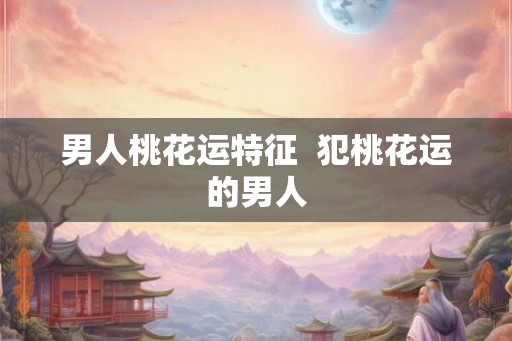 男人桃花运特征 犯桃花运的男人 男人桃花运特征 犯桃花运的男人