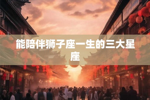 能陪伴狮子座一生的三大星座