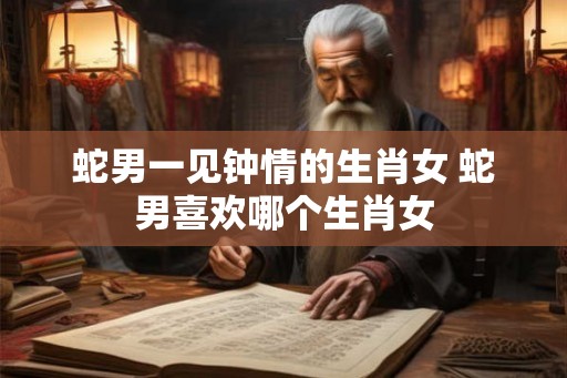 蛇男一见钟情的生肖女 蛇男喜欢哪个生肖女