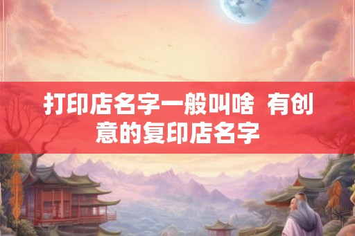 打印店名字一般叫啥  有创意的复印店名字