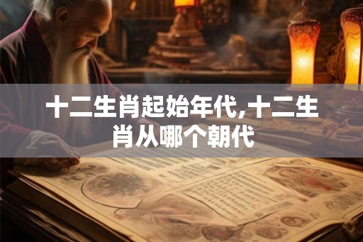 十二生肖起始年代,十二生肖从哪个朝代 十二生肖起始年代,十二生肖从哪个朝代