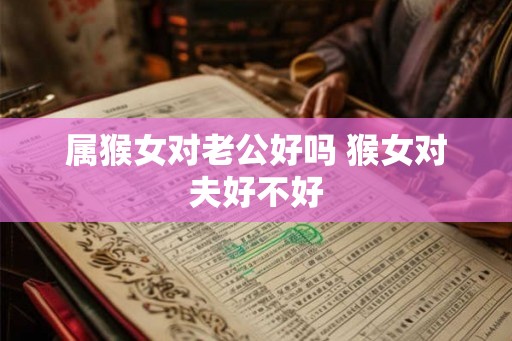 属猴女对老公好吗 猴女对夫好不好 属猴女对老公好吗 猴女对夫好不好