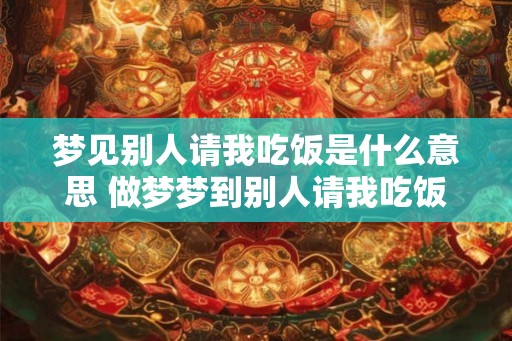 梦见别人请我吃饭是什么意思 做梦梦到别人请我吃饭好不好 梦见别人请我吃饭是什么意思 做梦梦到别人请我吃饭好不好