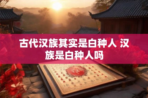 古代汉族其实是白种人 汉族是白种人吗 古代汉族其实是白种人 汉族是白种人吗