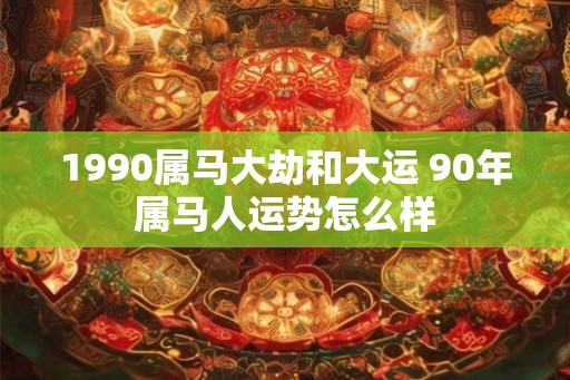 1990属马大劫和大运 90年属马人运势怎么样 1990属马大劫和大运 90年属马人运势怎么样