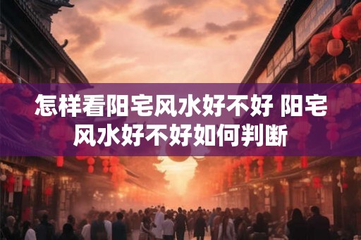 怎样看阳宅风水好不好 阳宅风水好不好如何判断