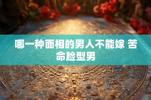 哪一种面相的男人不能嫁 苦命脸型男 哪一种面相的男人不能嫁 苦命脸型男