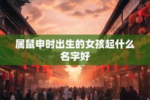 属鼠申时出生的女孩起什么名字好