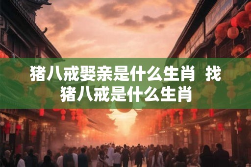猪八戒娶亲是什么生肖  找猪八戒是什么生肖