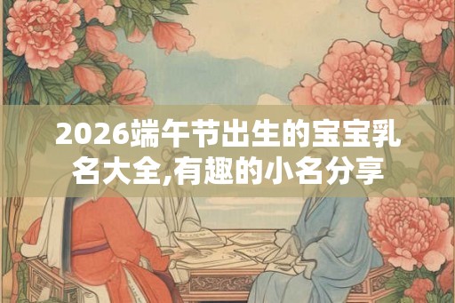 2026端午节出生的宝宝乳名大全,有趣的小名分享