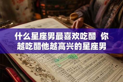 什么星座男最喜欢吃醋 你越吃醋他越高兴的星座男 什么星座男最喜欢吃醋 你越吃醋他越高兴的星座男