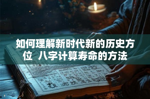如何理解新时代新的历史方位 八字计算寿命的方法 如何理解新时代新的历史方位 八字计算寿命的方法