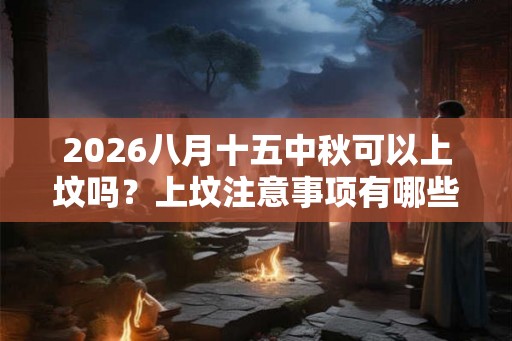 2026八月十五中秋可以上坟吗？上坟注意事项有哪些？