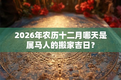 2026年农历十二月哪天是属马人的搬家吉日？