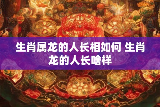生肖属龙的人长相如何 生肖龙的人长啥样
