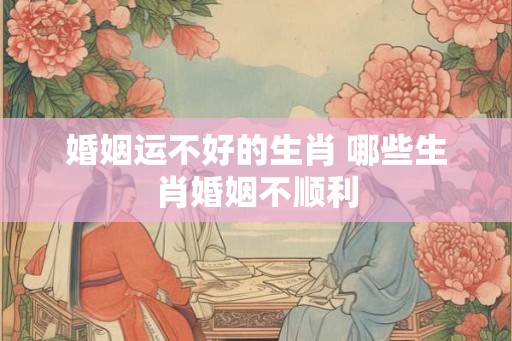 婚姻运不好的生肖 哪些生肖婚姻不顺利