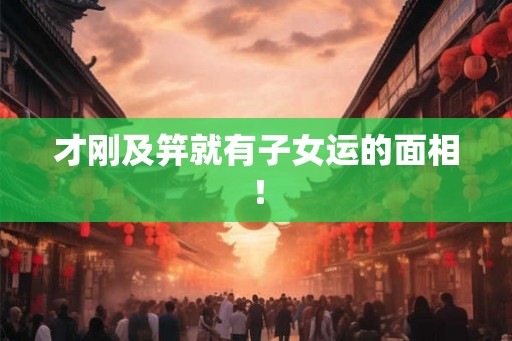 才刚及笄就有子女运的面相! 才刚及笄就有子女运的面相!