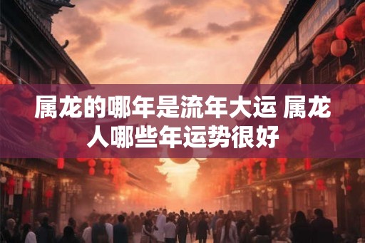属龙的哪年是流年大运 属龙人哪些年运势很好