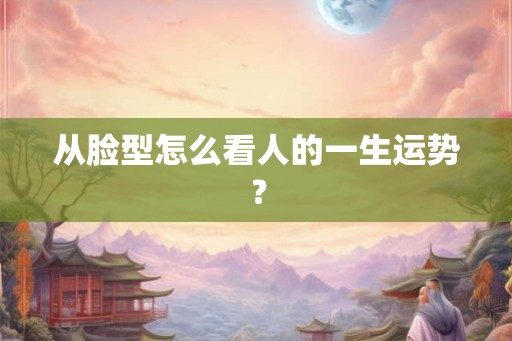 从脸型怎么看人的一生运势? 从脸型怎么看人的一生运势?