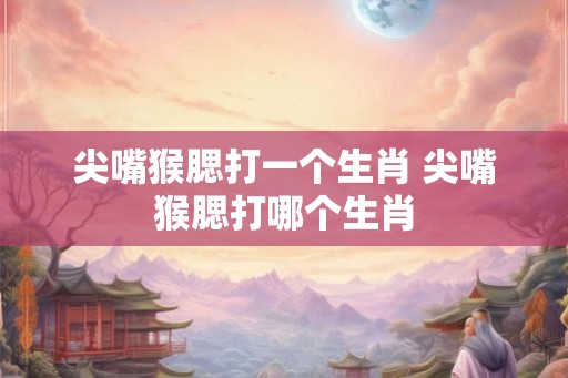 尖嘴猴腮打一个生肖 尖嘴猴腮打哪个生肖