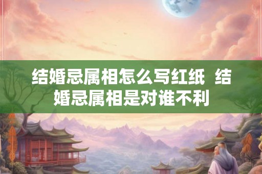 结婚忌属相怎么写红纸  结婚忌属相是对谁不利
