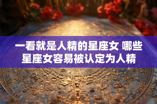 一看就是人精的星座女 哪些星座女容易被认定为人精