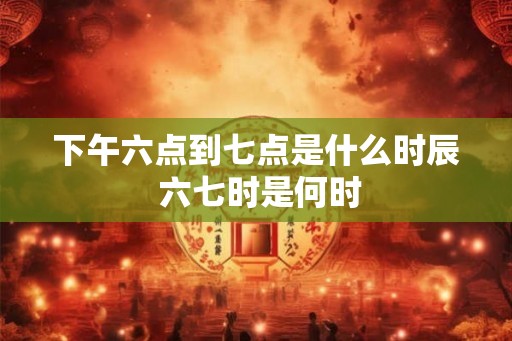 下午六点到七点是什么时辰 六七时是何时 下午六点到七点是什么时辰 六七时是何时