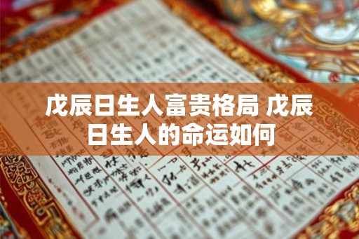戊辰日生人富贵格局 戊辰日生人的命运如何 戊辰日生人富贵格局 戊辰日生人的命运如何