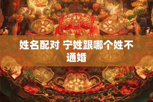 姓名配对 宁姓跟哪个姓不通婚 姓名配对 宁姓跟哪个姓不通婚