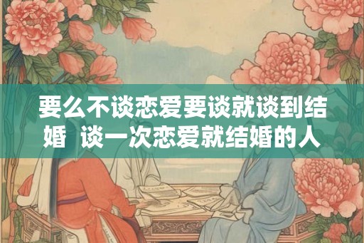 要么不谈恋爱要谈就谈到结婚 谈一次恋爱就结婚的人 要么不谈恋爱要谈就谈到结婚 谈一次恋爱就结婚的人