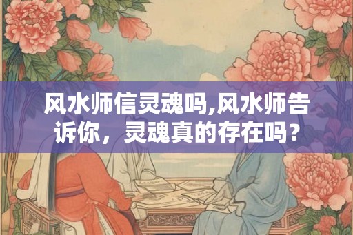 风水师信灵魂吗,风水师告诉你，灵魂真的存在吗？