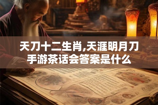 天刀十二生肖,天涯明月刀手游茶话会答案是什么