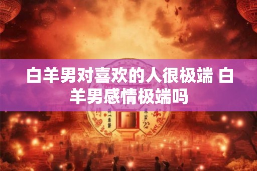 白羊男对喜欢的人很极端 白羊男感情极端吗