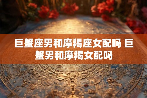 巨蟹座男和摩羯座女配吗 巨蟹男和摩羯女配吗 巨蟹座男和摩羯座女配吗 巨蟹男和摩羯女配吗