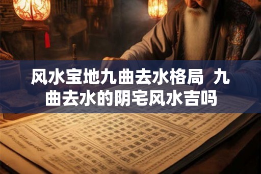 风水宝地九曲去水格局 九曲去水的阴宅风水吉吗 风水宝地九曲去水格局 九曲去水的阴宅风水吉吗