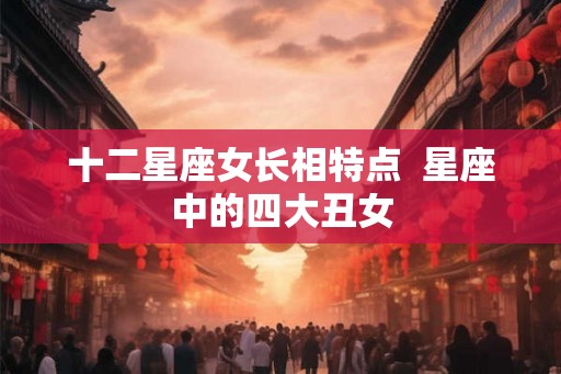 十二星座女长相特点 星座中的四大丑女 十二星座女长相特点 星座中的四大丑女