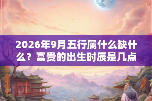 2026年9月五行属什么缺什么？富贵的出生时辰是几点