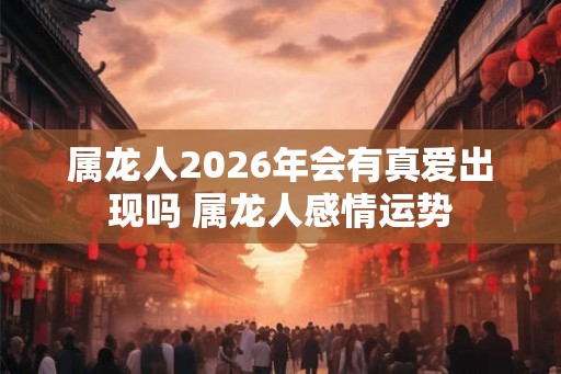 属龙人2026年会有真爱出现吗 属龙人感情运势