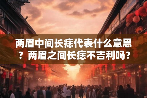两眉中间长痣代表什么意思?两眉之间长痣不吉利吗? 两眉中间长痣代表什么意思?两眉之间长痣不吉利吗?