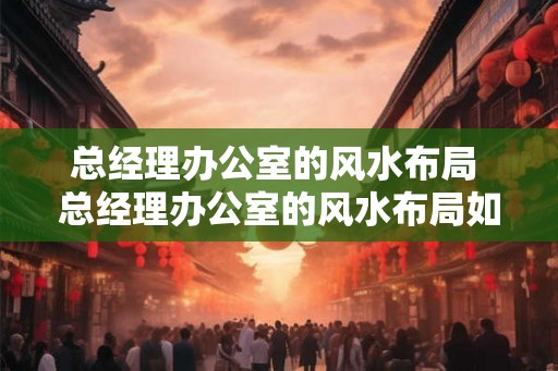 总经理办公室的风水布局 总经理办公室的风水布局如何布置