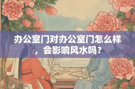 办公室门对办公室门怎么样,会影响风水吗? 办公室门对办公室门怎么样,会影响风水吗?