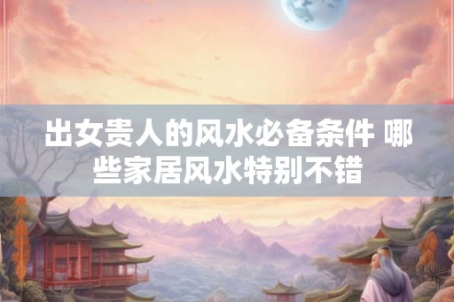 出女贵人的风水必备条件 哪些家居风水特别不错 出女贵人的风水必备条件 哪些家居风水特别不错