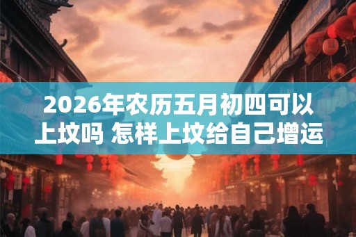2026年农历五月初四可以上坟吗 怎样上坟给自己增运