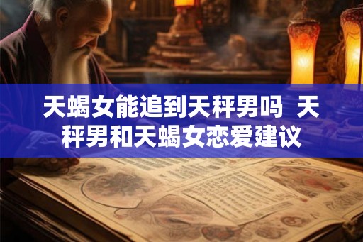 天蝎女能追到天秤男吗  天秤男和天蝎女恋爱建议