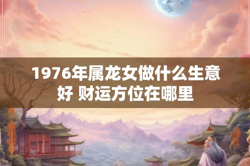 1976年属龙女做什么生意好 财运方位在哪里