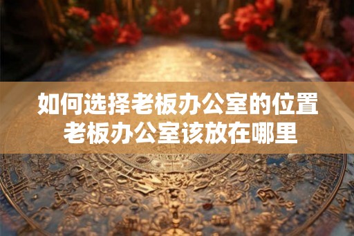 如何选择老板办公室的位置 老板办公室该放在哪里 如何选择老板办公室的位置 老板办公室该放在哪里